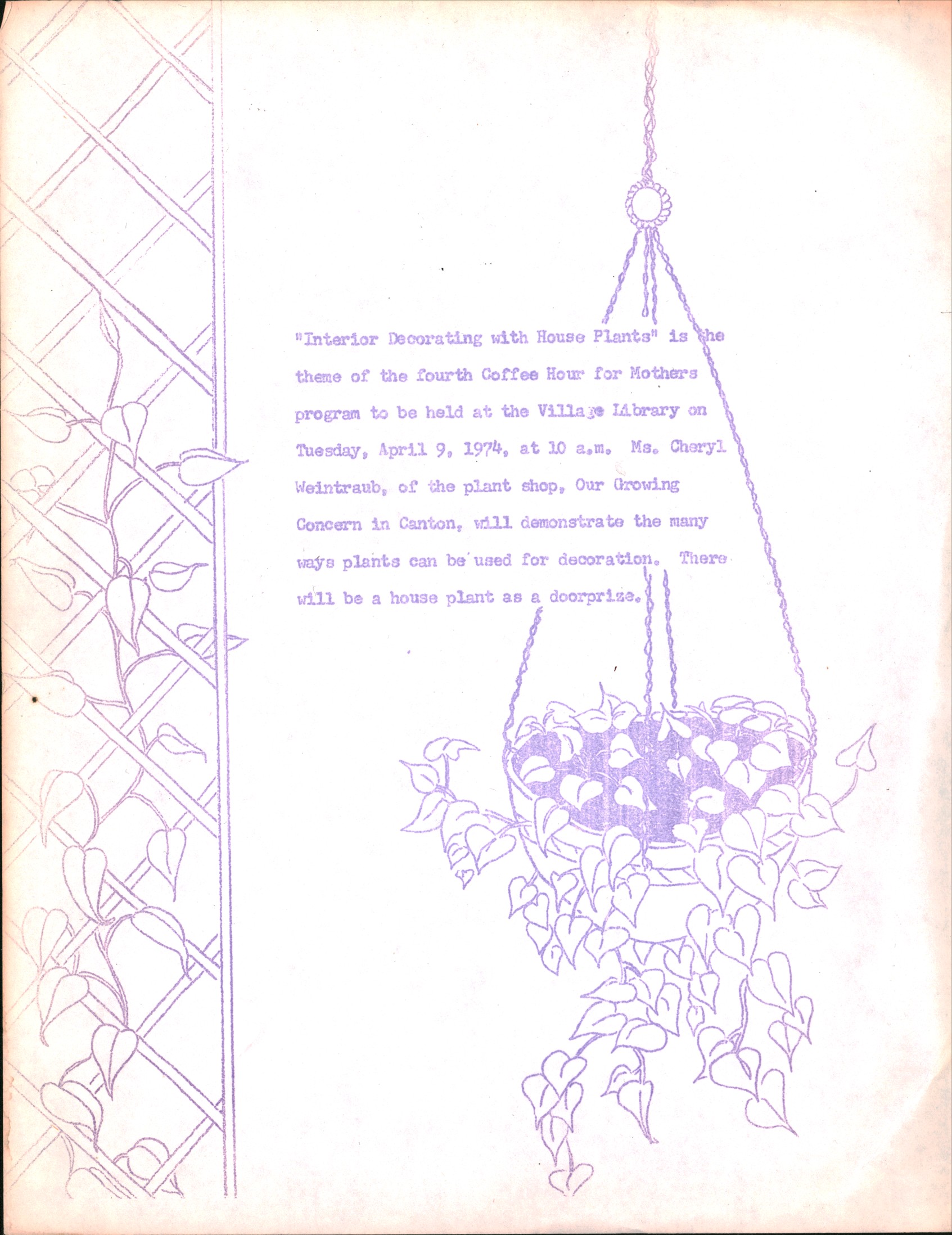 A mimeograph of a type-written flyer with hand drawn illustrations of lattice work and a hanging philodendron plant. Flyer text reads: “Interior Decorating with House Plants” is the theme of the fourth Coffee Hour for Mothers program to be held at the Village Library on Tuesday, April 9, 1974, at 10 a.m. Ms. Cheryl Weintraub, of the plant shop, Our Growing Concern in Canton, will demonstrate the many ways plants can be used for decoration. There will be a house plant as a doorprize.]