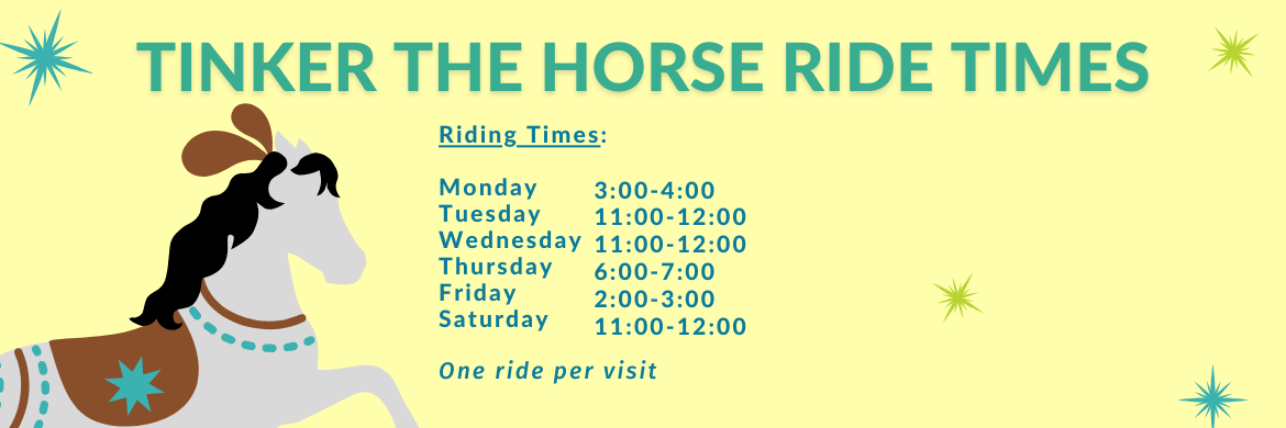Tinker the Horse Ride Times Monday: 3:00 PM - 4:00 PM  Tuesday: 11:00 AM - 12:00 PM  Wednesday: 11:00 AM - 12:00 PM  Thursday: 6:00 PM - 7:00 PM  Friday: 2:00 PM - 3:00 PM  Saturday: 11:00 AM - 12:00 PM  Only one ride per visit!   